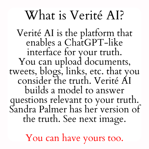 Verité AI is the platform that enables a ChatGPT-like interface for your truth. You can upload documents, tweets, blogs, links, etc. that you consider the truth. Verité AI builds a model to answer questions relevant to your truth. Sandra Palmer has her version of the truth. See next image.