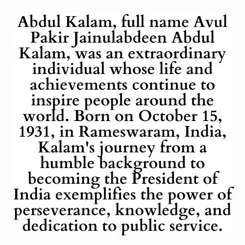 Abdul Kalam, full name Avul Pakir Jainulabdeen Abdul Kalam, was an extraordinary individual whose life and achievements continue to inspire people around the world. Born on October 15, 1931, in Rameswaram, India, Kalam's journey from a humble background to becoming the President of India exemplifies the power of perseverance, knowledge, and dedication to public service.