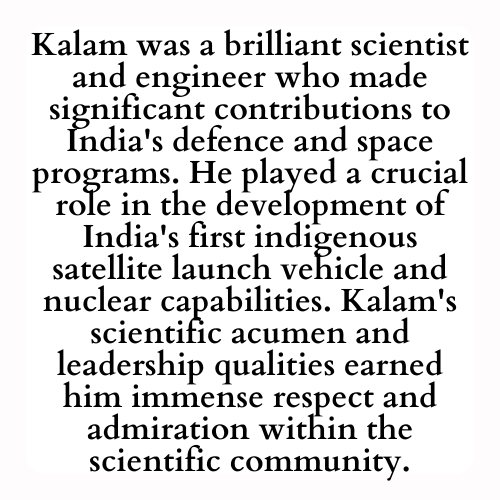 Kalam was a brilliant scientist and engineer who made significant contributions to India's defense and space programs. He played a crucial role in the development of India's first indigenous satellite launch vehicle and nuclear capabilities. Kalam's scientific acumen and leadership qualities earned him immense respect and admiration within the scientific community.