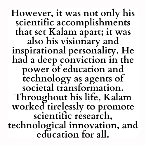 However, it was not only his scientific accomplishments that set Kalam apart; it was also his visionary and inspirational personality. He had a deep conviction in the power of education and technology as agents of societal transformation. Throughout his life, Kalam worked tirelessly to promote scientific research, technological innovation, and education for all.