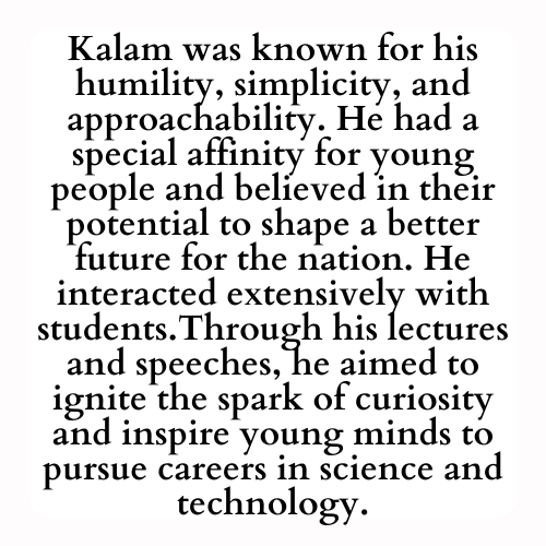Kalam was known for his humility, simplicity, and approachability. He had a special affinity for young people and believed in their potential to shape a better future for the nation. He interacted extensively with students.Through his lectures and speeches, he aimed to ignite the spark of curiosity and inspire young minds to pursue careers in science and technology.