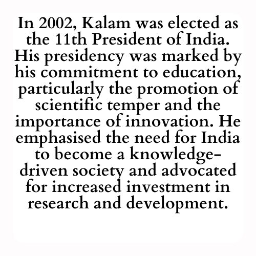 In 2002, Kalam was elected as the 11th President of India. His presidency was marked by his commitment to education, particularly the promotion of scientific temper and the importance of innovation. He emphasized the need for India to become a knowledge-driven society and advocated for increased investment in research and development.