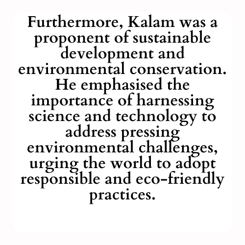 Furthermore, Kalam was a proponent of sustainable development and environmental conservation. He emphasized the importance of harnessing science and technology to address pressing environmental challenges, urging the world to adopt responsible and eco-friendly practices.