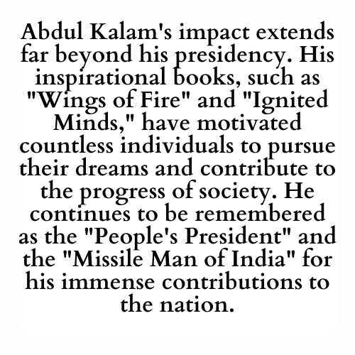 Abdul Kalam's impact extends far beyond his presidency. His inspirational books, such as Wings of Fire and Ignited Minds, have motivated countless individuals to pursue their dreams and contribute to the progress of society. He continues to be remembered as the People's President and the Missile Man of India for his immense contributions to the nation.
