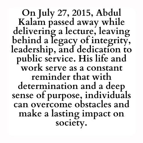 On July 27, 2015, Abdul Kalam passed away while delivering a lecture, leaving behind a legacy of integrity, leadership, and dedication to public service. His life and work serve as a constant reminder that with determination and a deep sense of purpose, individuals can overcome obstacles and make a lasting impact on society.
