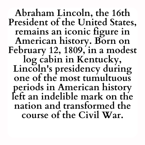 Abraham Lincoln, the 16th President of the United States, remains an iconic figure in American history. Born on February 12, 1809, in a modest log cabin in Kentucky, Lincoln's presidency during one of the most tumultuous periods in American history left an indelible mark on the nation and transformed the course of the Civil War.