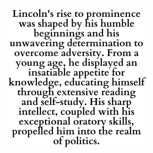 Lincoln's rise to prominence was shaped by his humble beginnings and his unwavering determination to overcome adversity. From a young age, he displayed an insatiable appetite for knowledge, educating himself through extensive reading and self-study. His sharp intellect, coupled with his exceptional oratory skills, propelled him into the realm of politics.