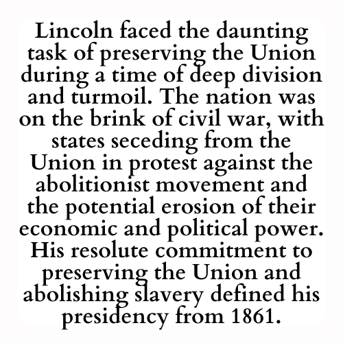 Lincoln faced the daunting task of preserving the Union during a time of deep division and turmoil. The nation was on the brink of civil war, with states seceding from the Union in protest against the abolitionist movement and the potential erosion of their economic and political power. His resolute commitment to preserving the Union and abolishing slavery defined his presidency from 1861.