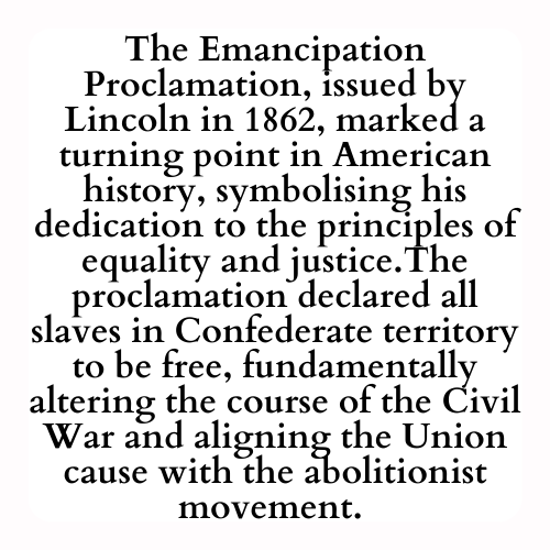 The Emancipation Proclamation, issued by Lincoln in 1862, marked a turning point in American history, symbolising his dedication to the principles of equality and justice.The proclamation declared all slaves in Confederate territory to be free, fundamentally altering the course of the Civil War and aligning the Union cause with the abolitionist movement.