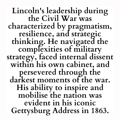 Lincoln's leadership during the Civil War was characterized by pragmatism, resilience, and strategic thinking. He navigated the complexities of military strategy, faced internal dissent within his own cabinet, and persevered through the darkest moments of the war. His ability to inspire and mobilise the nation was evident in his iconic Gettysburg Address in 1863.