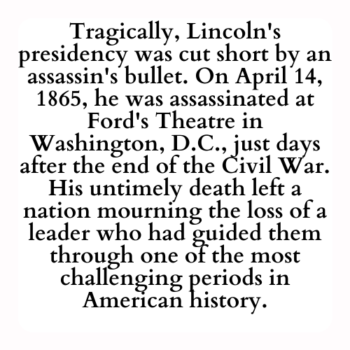 Tragically, Lincoln's presidency was cut short by an assassin's bullet. On April 14, 1865, he was assassinated at Ford's Theatre in Washington, D.C., just days after the end of the Civil War. His untimely death left a nation mourning the loss of a leader who had guided them through one of the most challenging periods in American history.
