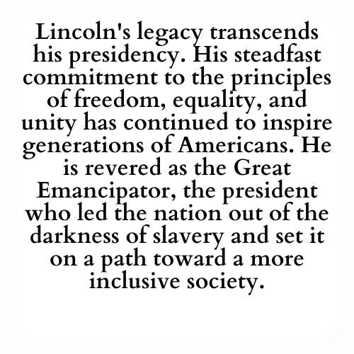 Lincoln's legacy transcends his presidency. His steadfast commitment to the principles of freedom, equality, and unity has continued to inspire generations of Americans. He is revered as the Great Emancipator, the president who led the nation out of the darkness of slavery and set it on a path toward a more inclusive society.