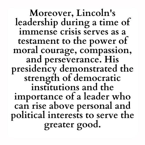 Moreover, Lincoln's leadership during a time of immense crisis serves as a testament to the power of moral courage, compassion, and perseverance. His presidency demonstrated the strength of democratic institutions and the importance of a leader who can rise above personal and political interests to serve the greater good.