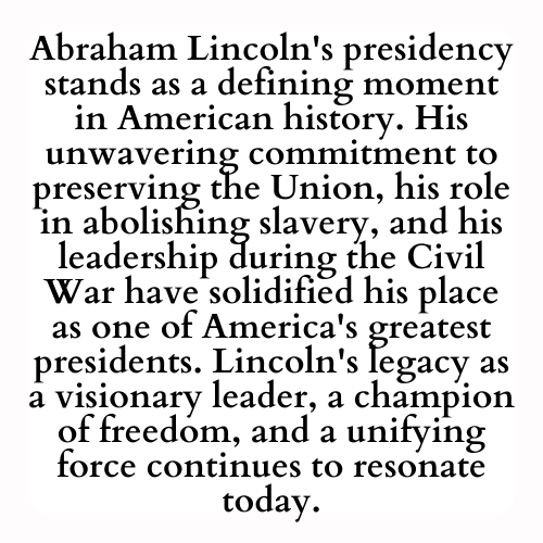 Abraham Lincoln's presidency stands as a defining moment in American history. His unwavering commitment to preserving the Union, his role in abolishing slavery, and his leadership during the Civil War have solidified his place as one of America's greatest presidents. Lincoln's legacy as a visionary leader, a champion of freedom, and a unifying force continues to resonate today.