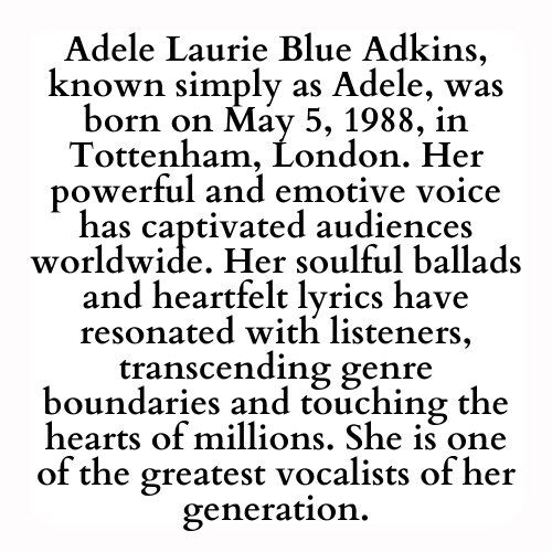 Adele Laurie Blue Adkins, known simply as Adele, was born on May 5, 1988, in Tottenham, London. Her powerful and emotive voice has captivated audiences worldwide. Her soulful ballads and heartfelt lyrics have resonated with listeners, transcending genre boundaries and touching the hearts of millions. She is one of the greatest vocalists of her generation.
