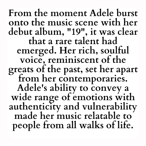 From the moment Adele burst onto the music scene with her debut album, 19, it was clear that a rare talent had emerged. Her rich, soulful voice, reminiscent of the greats of the past, set her apart from her contemporaries. Adele's ability to convey a wide range of emotions with authenticity and vulnerability made her music relatable to people from all walks of life.