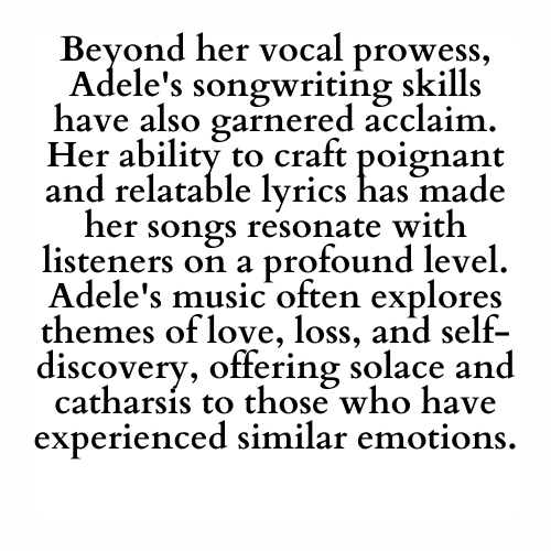 Beyond her vocal prowess, Adele's songwriting skills have also garnered acclaim. Her ability to craft poignant and relatable lyrics has made her songs resonate with listeners on a profound level. Adele's music often explores themes of love, loss, and self-discovery, offering solace and catharsis to those who have experienced similar emotions.