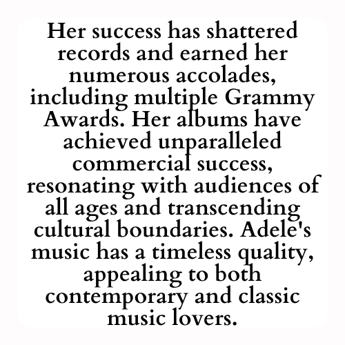 Her success has shattered records and earned her numerous accolades, including multiple Grammy Awards. Her albums have achieved unparalleled commercial success, resonating with audiences of all ages and transcending cultural boundaries. Adele's music has a timeless quality, appealing to both contemporary and classic music lovers.