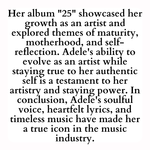 Her album 25 showcased her growth as an artist and explored themes of maturity, motherhood, and self-reflection. Adele's ability to evolve as an artist while staying true to her authentic self is a testament to her artistry and staying power. In conclusion, Adele's soulful voice, heartfelt lyrics, and timeless music have made her a true icon in the music industry.