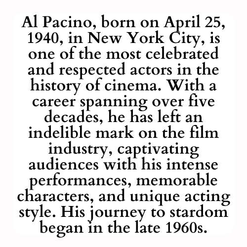 Al Pacino, born on April 25, 1940, in New York City, is one of the most celebrated and respected actors in the history of cinema. With a career spanning over five decades, he has left an indelible mark on the film industry, captivating audiences with his intense performances, memorable characters, and unique acting style. His journey to stardom began in the late 1960s.