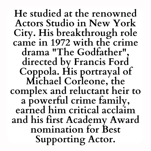He studied at the renowned Actors Studio in New York City. His breakthrough role came in 1972 with the crime drama The Godfather directed by Francis Ford Coppola. His portrayal of Michael Corleone, the complex and reluctant heir to a powerful crime family, earned him critical acclaim and his first Academy Award nomination for Best Supporting Actor.