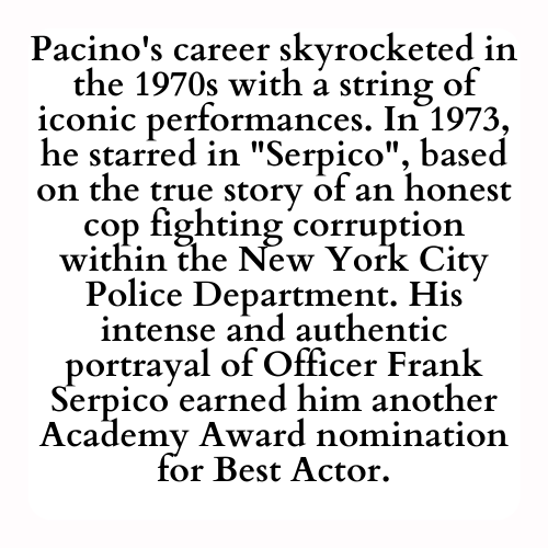 Pacino's career skyrocketed in the 1970s with a string of iconic performances. In 1973, he starred in Serpico, based on the true story of an honest cop fighting corruption within the New York City Police Department. His intense and authentic portrayal of Officer Frank Serpico earned him another Academy Award nomination for Best Actor.