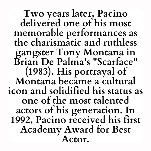 Two years later, Pacino delivered one of his most memorable performances as the charismatic and ruthless gangster Tony Montana in Brian De Palma's Scarface (1983). His portrayal of Montana became a cultural icon and solidified his status as one of the most talented actors of his generation. In 1992, Pacino received his first Academy Award for Best Actor.