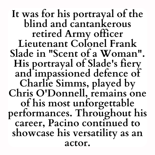 It was for his portrayal of the blind and cantankerous retired Army officer Lieutenant Colonel Frank Slade in Scent of a Woman. His portrayal of Slade's fiery and impassioned defence of Charlie Simms, played by Chris O'Donnell, remains one of his most unforgettable performances. Throughout his career, Pacino continued to showcase his versatility as an actor.