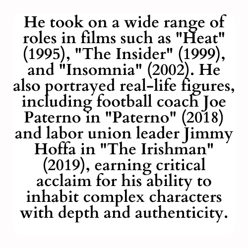 He took on a wide range of roles in films such as Heat (1995), The Insider (1999), and Insomnia (2002). He also portrayed real-life figures, including football coach Joe Paterno in Paterno (2018) and labor union leader Jimmy Hoffa in The Irishman (2019), earning critical acclaim for his ability to inhabit complex characters with depth and authenticity.