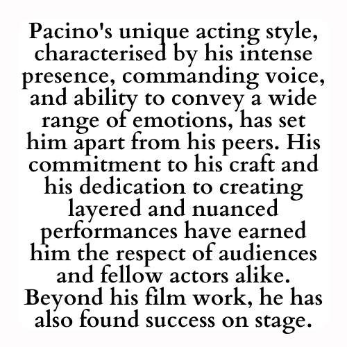 Pacino's unique acting style, characterised by his intense presence, commanding voice, and ability to convey a wide range of emotions, has set him apart from his peers. His commitment to his craft and his dedication to creating layered and nuanced performances have earned him the respect of audiences and fellow actors alike. Beyond his film work, he has also found success on stage.