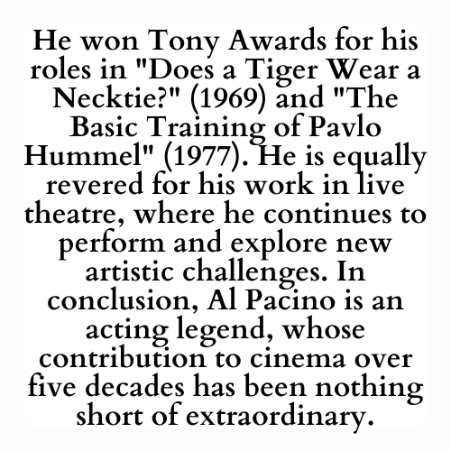 He won Tony Awards for his roles in Does a Tiger Wear a Necktie? (1969) and The Basic Training of Pavlo Hummel (1977). He is equally revered for his work in live theatre, where he continues to perform and explore new artistic challenges. In conclusion, Al Pacino is an acting legend, whose contribution to cinema over five decades has been nothing short of extraordinary.