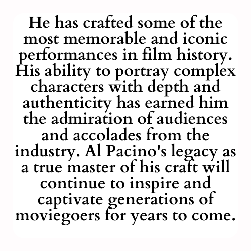 He has crafted some of the most memorable and iconic performances in film history. His ability to portray complex characters with depth and authenticity has earned him the admiration of audiences and accolades from the industry. Al Pacino's legacy as a true master of his craft will continue to inspire and captivate generations of moviegoers for years to come.