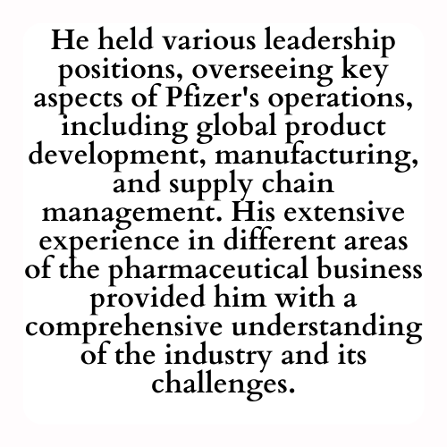 He held various leadership positions, overseeing key aspects of Pfizer's operations, including global product development, manufacturing, and supply chain management. His extensive experience in different areas of the pharmaceutical business provided him with a comprehensive understanding of the industry and its challenges.