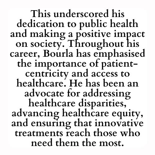 This underscored his dedication to public health and making a positive impact on society. Throughout his career, Bourla has emphasised the importance of patient-centricity and access to healthcare. He has been an advocate for addressing healthcare disparities, advancing healthcare equity, and ensuring that innovative treatments reach those who need them the most.