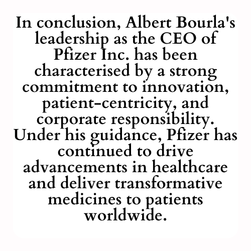 In conclusion, Albert Bourla's leadership as the CEO of Pfizer Inc. has been characterised by a strong commitment to innovation, patient-centricity, and corporate responsibility. Under his guidance, Pfizer has continued to drive advancements in healthcare and deliver transformative medicines to patients worldwide.