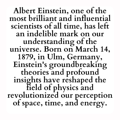 Albert Einstein, one of the most brilliant and influential scientists of all time, has left an indelible mark on our understanding of the universe. Born on March 14, 1879, in Ulm, Germany, Einstein's groundbreaking theories and profound insights have reshaped the field of physics and revolutionized our perception of space, time, and energy.