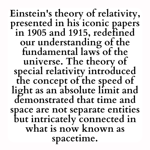 Einstein's theory of relativity, presented in his iconic papers in 1905 and 1915, redefined our understanding of the fundamental laws of the universe. The theory of special relativity introduced the concept of the speed of light as an absolute limit and demonstrated that time and space are not separate entities but intricately connected in what is now known as spacetime.
