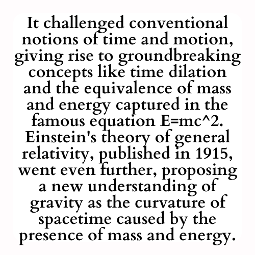 It challenged conventional notions of time and motion, giving rise to groundbreaking concepts like time dilation and the equivalence of mass and energy captured in the famous equation E=mc^2.
Einstein's theory of general relativity, published in 1915, went even further, proposing a new understanding of gravity as the curvature of spacetime caused by the presence of mass and energy.