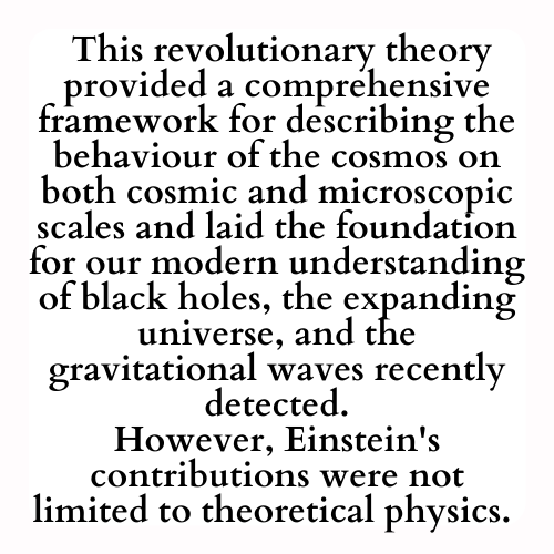 This revolutionary theory provided a comprehensive framework for describing the behaviour of the cosmos on both cosmic and microscopic scales and laid the foundation for our modern understanding of black holes, the expanding universe, and the gravitational waves recently detected.
However, Einstein's contributions were not limited to theoretical physics.