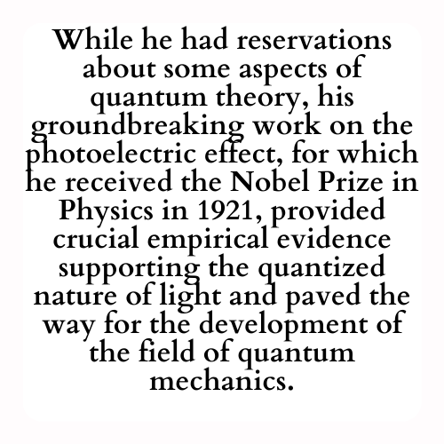 While he had reservations about some aspects of quantum theory, his groundbreaking work on the photoelectric effect, for which he received the Nobel Prize in Physics in 1921, provided crucial empirical evidence supporting the quantized nature of light and paved the way for the development of the field of quantum mechanics.