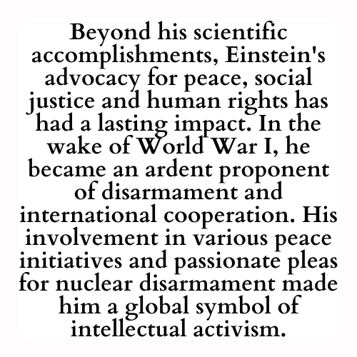 Beyond his scientific accomplishments, Einstein's advocacy for peace, social justice and human rights has had a lasting impact. In the wake of World War I, he became an ardent proponent of disarmament and international cooperation. His involvement in various peace initiatives and passionate pleas for nuclear disarmament made him a global symbol of intellectual activism.