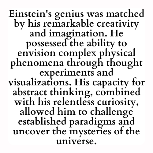 Einstein's genius was matched by his remarkable creativity and imagination. He possessed the ability to envision complex physical phenomena through thought experiments and visualizations. His capacity for abstract thinking, combined with his relentless curiosity, allowed him to challenge established paradigms and uncover the mysteries of the universe.