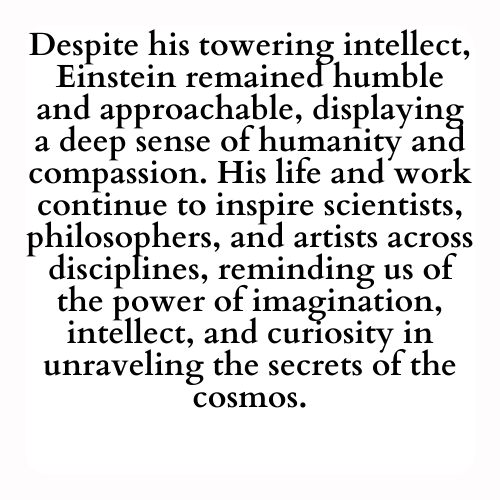 Despite his towering intellect, Einstein remained humble and approachable, displaying a deep sense of humanity and compassion. His life and work continue to inspire scientists, philosophers, and artists across disciplines, reminding us of the power of imagination, intellect, and curiosity in unraveling the secrets of the cosmos.