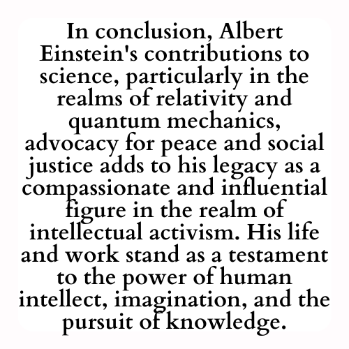 In conclusion, Albert Einstein's contributions to science, particularly in the realms of relativity and quantum mechanics, advocacy for peace and social justice adds to his legacy as a compassionate and influential figure in the realm of intellectual activism. His life and work stand as a testament to the power of human intellect, imagination, and the pursuit of knowledge.