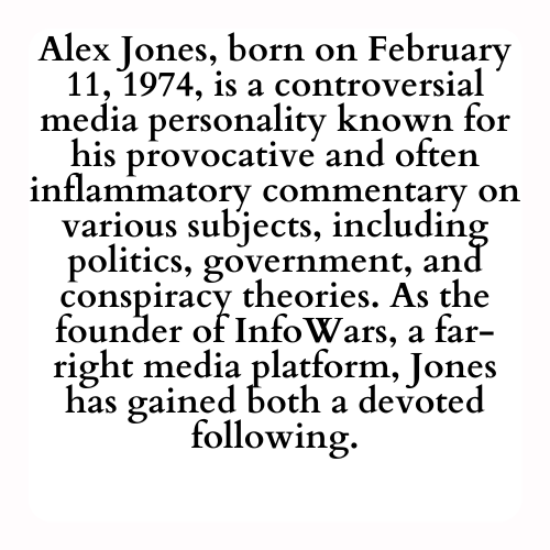 Alex Jones, born on February 11, 1974, is a controversial media personality known for his provocative and often inflammatory commentary on various subjects, including politics, government, and conspiracy theories. As the founder of InfoWars, a far-right media platform, Jones has gained both a devoted following.