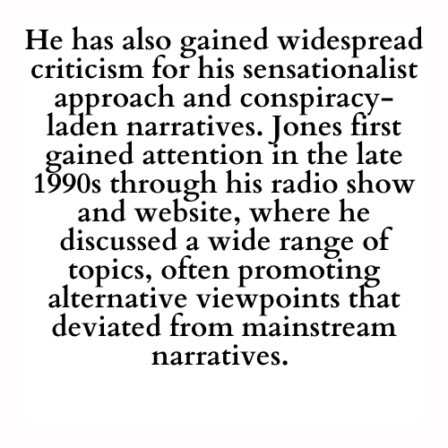 He has also gained widespread criticism for his sensationalist approach and conspiracy-laden narratives. Jones first gained attention in the late 1990s through his radio show and website, where he discussed a wide range of topics, often promoting alternative viewpoints that deviated from mainstream narratives.
