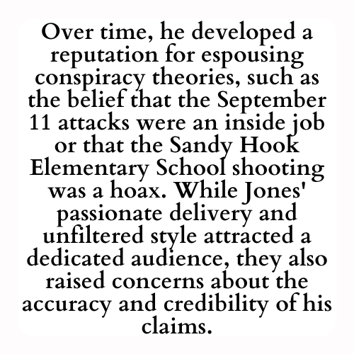 Over time, he developed a reputation for espousing conspiracy theories, such as the belief that the September 11 attacks were an inside job or that the Sandy Hook Elementary School shooting was a hoax. While Jones' passionate delivery and unfiltered style attracted a dedicated audience, they also raised concerns about the accuracy and credibility of his claims.