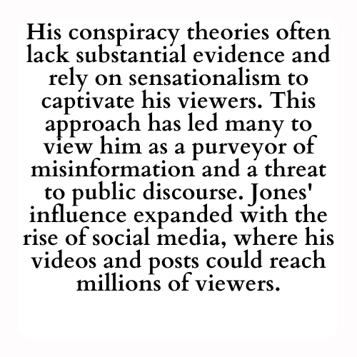 His conspiracy theories often lack substantial evidence and rely on sensationalism to captivate his viewers. This approach has led many to view him as a purveyor of misinformation and a threat to public discourse. Jones' influence expanded with the rise of social media, where his videos and posts could reach millions of viewers.