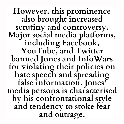 However, this prominence also brought increased scrutiny and controversy. Major social media platforms, including Facebook, YouTube, and Twitter banned Jones and InfoWars for violating their policies on hate speech and spreading false information. Jones' media persona is characterised by his confrontational style and tendency to stoke fear and outrage.