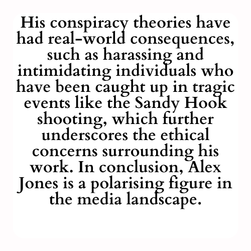 His conspiracy theories have had real-world consequences, such as harassing and intimidating individuals who have been caught up in tragic events like the Sandy Hook shooting, which further underscores the ethical concerns surrounding his work. In conclusion, Alex Jones is a polarising figure in the media landscape.